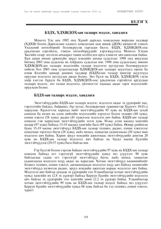 Хүн ам нөхөн үржихүйн эрүүл мэндийн түүвэр судалгаа 2003 он АРАВДУГААР БҮЛЭГ 
117 
Á¯ËÝÃ X 
ÁÇÄÕ, ÕÄÕÂ/ÄÎÕ-ûí òàëààðõ ìýäëýã, õàíäëàãà 
Ìîíãîë Óëñ àíõ 1992 îíä Õ¿íèé äàðõëàë õîìñäîëûí âèðóñûí õàëäâàð 
(ÕÄÕÂ) áîëîí Äàðõëàëûí îëäìîë õîìñäîëûí õàì øèíæ (ÄÎÕ) ºâ÷èíòýé òýìöýõ 
Yíäýñíèé õºòºëáºðèéã áîëîâñðóóëæ ãàðãàñàí áèëýý. ÁÇÄÕ, ÕÄÕÂ/ÄÎÕ-îîñ 
óðüä÷èëàí ñýðãèéëýõ, òýìöýõ õºòºëáºð¿¿äèéã õýðýãæ¿¿ëýõýä Ìîíãîë Óëñûí 
Çàñãèéí ãàçàð èõýýõýí àíõààðàë òàâèí õîëáîãäîõ àðãà õýìæýýã àâ÷ àæèëëàæ áàéíà. 
Õ¿í àìûí íºõºí ¿ðæèõ¿éí ýð¿¿ë ìýíäèéí àíõíû ñóäàëãààã 1998 îíä ÿâóóëñàí 
áºãººä 2003 îíû ñóäàëãàà íü õî¸ðäàõü ñóäàëãàà þì. 1998 îíû ñóäàëãààíä çºâõºí 
ÕÄÕÂ/ÄÎÕ-ûí òàëààðõ ìýäëýãèéí òàëààð ìýäýýëýë öóãëóóëàí áîëîâñðóóëàëò 
õèéñýí áîë 2003 îíû ñóäàëãààãààð ÕÄÕÂ/ÄÎÕ-ûí òàëààðõ àñóóëòóóä îðñîí áà 
íýìæ Áýëãèéí çàìààð äàìæèõ õàëäâàð (ÁÇÄÕ)-ûí òàëààð øèíýýð àñóóëòóóä 
îðóóëàí ìýäýýëýë öóãëóóëàí àâñàí áîëíî. Ýíý á¿ëýã íü ÁÇÄÕ, ÕÄÕÂ/ÄÎÕ ãýñýí 
õî¸ð õýñãýýñ á¿ðäýõ áà ÁÇÄÕ, ÕÄÕÂ/ÄÎÕ-îîñ óðüä÷èëàí ñýðãèéëýõ àðãóóäûí 
òàëààðõ ìýäëýã, ýíý òàëûí ìýäýýëýë, ¿éë÷èëãýýã õààíààñ àâäàã çýðýã ìýäýýëëèéã 
îðóóëñàí áîëíî. 
ÁÇÄÕ-ûí òàëààðõ ìýäëýã, õàíäëàãà 
Ýìýãòýé÷¿¿äèéí ÁÇÄÕ-ûí òàëààðõ ìýäëýã, ìýäýýëýë àâäàã ýõ ¿¿ñâýðèéã íàñ, 
ãýðëýëòèéí áàéäàë, áàéðøèë, á¿ñ íóòàã, áîëîâñðîëûí ò¿âøèíãýýð Õ¿ñíýãò 10.01-ä 
õàðóóëàâ. Õ¿ñíýãòýýñ õàðàõàä íèéò ýìýãòýé÷¿¿äèéí 95 õóâü íü ÁÇÄÕ-ûí òóõàé 
ñîíññîí áà èõýíõ íü îëîí íèéòèéí ìýäýýëëèéí õýðýãñýë áîëîõ òåëåâèç (68 õóâü), 
ñîíèí õýâëýë (58 õóâü), ðàäèî (41 õóâü)-îîñ ìýäýýëýë àâ÷ áàéíà. ÁÇÄÕ-ûí òàëààð 
ñîíññîí ãýæ õàðèóëñàí ýìýãòýé÷¿¿äèéí ýçëýõ õóâü 30-ààñ äýýø íàñàíä õàìãèéí 
ºíäºð (97 õóâü) áàéõàä 15-19 íàñàíä õàìãèéí áàãà (89 õóâü) áàéíà. ªñâºð ¿åèéíõýí 
áóþó 15-19 íàñíû ýìýãòýé÷¿¿ä ÁÇÄÕ-ûí òàëààð òåëåâèç, ðàäèî, ñîíèí õýâëýëýýñ 
ñîíñîõûí çýðýãöýý áàãø (28 õóâü), íàéç íºõºä, õàìààòàí ñàäàíãààñàà (20 õóâü) ìºí 
ìýäýýëýë àâ÷ áàéíà. Õàðèí ýð¿¿ë ìýíäèéí àæèëòíààñ ýìýãòýé÷¿¿äèéí äºíãºæ 20 
õóâü íü ÁÇÄÕ-ûí òàëààð ìýäýýëýë àâ÷ áàéãàà íü áóñàä íàñíû á¿ëãèéí 
ýìýãòýé÷¿¿äýýñ (29-37 õóâü) áàãà áàéãàà þì. 
Ãýð á¿ëòýé áîëîí ãýðëýæ áàéñàí ýìýãòýé÷¿¿äèéí 97 õóâü íü ÁÇÄÕ-ûí òàëààð 
ñîíññîí áàéõàä îãò ãýðëýýã¿é ýìýãòýé÷¿¿äèéí õóâüä ýíý ¿ç¿¿ëýëò 90 õóâü 
áàéãààãààñ ãàäíà îãò ãýðëýýã¿é ýìýãòýé÷¿¿ä áàãø, íàéç íºõºä, õàìààòàí 
ñàäàíãààñàà ìýäýýëýë èë¿¿ àâäàã íü õàðàãäàâ. Õîòûí ýìýãòýé÷¿¿ä õºäººíèéõèéã 
áîäâîë òåëåâèç, ñîíèí õýâëýë, àæëûíõíààñàà ìýäýýëýë èë¿¿ àâ÷ áàéõàä õºäººãèéí 
ýìýãòýé÷¿¿ä èõýâ÷ëýí ðàäèî, ýð¿¿ë ìýíäèéí àæèëòàí íàðààñ ìýäýýëýë àâ÷ áàéíà. 
Ìýäýýëýë àâ÷ áàéãàà äóíäàæ ýõ ¿¿ñâýðèéí òîî Óëààíáààòàð õîòûí ýìýãòýé÷¿¿äèéí 
õóâüä õàìãèéí èõ (2.8 ýõ ¿¿ñâýð) áàéõàä Áàðóóí á¿ñèéí ýìýãòýé÷¿¿äèéí ìýäýýëýë 
àâ÷ áàéãàà ýõ ¿¿ñâýðèéí òîî õàìãèéí öººí (2.2 ýõ ¿¿ñâýð) áàéíà. Óëààíáààòàð 
õîòûí ýìýãòýé÷¿¿äèéí 99 õóâü íü ÁÇÄÕ-ûí òàëààð ìýääýã áàéõàä ýíý ¿ç¿¿ëýëò 
Áàðóóí á¿ñèéí ýìýãòýé÷¿¿äèéí õóâüä 86 õóâü áàéãàà áà òýä òåëåâèç, ñîíèí õýâëýë, 
çóðàãò 
Õ¿ñíýãò 10.01 ÁÇÕª-íèé òàëààð ìýäýýëýë àâñàí ýìýãòýé÷¿¿äèéí ýçëýõ õóâü, ìýäýýëýë 
àâäàã ýõ ¿¿ñâýð, ñîíãîñîí ¿ç¿¿ëýëò¿¿äýýð , Ìîíãîë óëñ, 2003 îí 
 