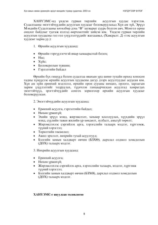 Хүн амын нөхөн үржихүйн эрүүл мэндийн түүвэр судалгаа, 2003 он НЭГДҮГЭЭР БҮЛЭГ 
ÕÀÍ¯ÝÌÑ-íä ¿íäñýí ãóðâàí òºðëèéí àñóóëãûí õóóäàñ õýðýãëýâ. 
Ñóäàëãààíû ýìýãòýé÷¿¿äèéí àñóóëãûí õóóäñûã áîëîâñðóóëàõàä Õ¿í àì ç¿é, Ýð¿¿ë 
Ìýíäèéí Ñóäàëãààíû õºòºëáºð äýõü “Â“ çàãâàðûã ñóóðü áîëãîí àâ÷, Ìîíãîë îðíû 
îíöëîã áàéäëûã òóñãàæ íýëýýä ººð÷ëºëòèéã õèéñýí þì. ¯íäñýí ãóðâàí òºðëèéí 
àñóóëãûí õóóäàñíû ãîë ãîë ¿ç¿¿ëýëò¿¿äèéã æàãñààâàë, (Õàâñðàëò. Ä -ãýýñ àñóóëãûí 
õóóäñûã õàðíà óó.): 
1. ªðõèéí àñóóëãûí õóóäñàíä: 
• ªðõèéí òýðã¿¿ëýã÷òýé ÿìàð õàìààðàëòàé áîëîõ; 
• Íàñ; 
• Õ¿éñ; 
• Áîëîâñðîëûí ò¿âøèí; 
• Ãýðëýëòèéí áàéäàë 
ªðõèéí á¿õ ãèø¿¿ä áîëîí ñóäàëãàà ÿâàõûí óðä øºíº òóõàéí ºðõºä õîíîñîí 
ãàäíû õ¿ì¿¿ñýýñ ºðõèéí àñóóëãûí õóóäàñíû äàãóó äýýðõ àñóóëòóóäûã àñóóñàí þì. 
Õ¿í àì ç¿éí åðºíõèé ìýäýýëýë, ºðõèéí îðîí ñóóöíû íºõöºë, îðëîãî, çàðëàãûí 
çàðèì ¿ç¿¿ëýëòèéã òîäðóóëàõ, ò¿¿í÷ëýí ãàíöààð÷èëñàí àñóóëãàä õàìðàãäàõ 
ýìýãòýé÷¿¿ä, ýðýãòýé÷¿¿äèéã ñîíãîõ çîðèëãîîð ºðõèéí àñóóëãûí õóóäñûã 
áîëîâñðóóëñàí. 
2. Ýìýãòýé÷¿¿äèéí àñóóëãûí õóóäñàíä: 
• Åðºíõèé àñóóëãà, ãýðëýëòèéí áàéäàë; 
• Íºõºí ¿ðæèõ¿é; 
• Ýõèéí ýð¿¿ë ìýíä, æèðýìñëýëò, õºõººð õîîëëóóëàõ, õ¿¿õäèéí ýð¿¿ë 
ìýíä, ñ¿¿ëèéí òàâàí æèëèéí ¿ð õºíäºëò, çóëáàëò, àìüã¿é òºðºëò; 
• Æèðýìñëýõýýñ ñýðãèéëýõ àðãà, õýðýãñëèéí òàëààðõ ìýäëýã, õ¿ðòýýìæ, 
8 
ò¿¿íèé õýðýãëýý; 
• Òºðºëòèéí òºñººëºë; 
• Àæèë ýðõëýëò, íºõðèéí òóõàé àñóóëòóóä; 
• Áýëãèéí çàìûí õàëäâàðò ºâ÷èí (ÁÇÕª), äàðõëàë îëäìîë õîìñäîëûí 
(ÄÎÕ) òàëààðõ ìýäëýã. 
3. Íºõðèéí àñóóëãûí õóóäñàíä: 
• Åðºíõèé àñóóëãà; 
• Íºõºí ¿ðæèõ¿é; 
• Æèðýìñëýõýýñ ñýðãèéëýõ àðãà, õýðýãñëèéí òàëààðõ, ìýäëýã, õ¿ðòýìæ 
ò¿¿íèé õýðýãëýý; 
• Áýëãèéí çàìûí õàëäâàðò ºâ÷èí (ÁÇÕª), äàðõëàë îëäìîë õîìñäîëûí 
(ÄÎÕ) òàëààðõ ìýäëýã. 
ÕÀÍ¯ÝÌÑ-ã ÿâóóëñàí òºëºâëºãºº 
 