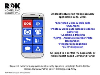 Deployed with various government security agencies, including:- Police, Border
control, Highway Patrol, Covert Intelligence & Army
Android feature rich mobile security
application suite, with:-
•Encrypted Voice & SMS calls
•SOS Alerts
•Photo & Video auto-upload evidence
gathering
•Location & tracking
•ANPR – Automatic Number Plate
Recognition
•Fingerprint recognition
•CCTV integration
All linked to a central PC base and / or
mobile tablet based Command Portal
ROK Mobile Group Ltd 2013 Confidential
 