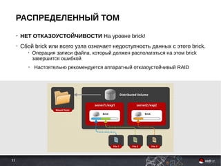 11
РАСПРЕДЕЛЕННЫЙ ТОМ
• НЕТ ОТКАЗОУСТОЙЧИВОСТИ На уровне brick!
• Сбой brick или всего узла означает недоступность данных с этого brick.
• Операция записи файла, который должен располагаться на этом brick
завершится ошибкой
● Настоятельно рекомендуется аппаратный отказоустойчивый RAID
 