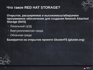 2
Что такое RED HAT STORAGE?
Открытое, расширяемое и высокомасштабируемое
программное обеспечение для создания Network Attached
Storage (NAS)
● Локальный ЦОД
● Виртуализованная среда
● Облачная среда
Базируется на открытом проекте GlusterFS (gluster.org)
 
