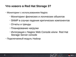 20
Что нового в Red Hat Storage 3?
• Мониторинг с использованием Nagios
• Мониторинг физческих и логических объектов
• SNMP в случае падения критических компонентов
• Отчеты и тренды
• Планирование нагрузки
• Интеграция с Nagios Web Console и/или Red Hat
Storage Server console
• Подключаемый модуль Hadoop
 