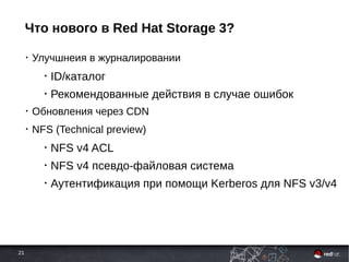 21
Что нового в Red Hat Storage 3?
• Улучшнеия в журналировании
• ID/каталог
• Рекомендованные действия в случае ошибок
• Обновления через CDN
• NFS (Technical preview)
• NFS v4 ACL
• NFS v4 псевдо-файловая система
• Аутентификация при помощи Kerberos для NFS v3/v4
 