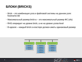 5
БЛОКИ (BRICKS)
• Brick – это комбинация узла и файловой системы на данном узле:
hostname:/dir
• Максимальный размер brick-а – это максимальный размер ФС (xfs)
• RHS оперирует на уровне brick, а не на уровне узлов level
• В идеале – каждый brick в кластере должен иметь одинаковый размер
Storage Node
/export1
Storage Node
/export2
/export3
/export1
/export2
/export3
/export4
/export5
Storage Node
/export1
/export2
/export3
/export4
 