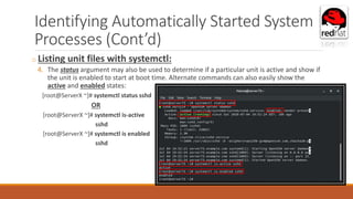 Identifying Automatically Started System
Processes (Cont’d)
o Listing unit files with systemctl:
4. The status argument may also be used to determine if a particular unit is active and show if
the unit is enabled to start at boot time. Alternate commands can also easily show the
active and enabled states:
[root@ServerX ~]# systemctl status sshd
OR
[root@ServerX ~]# systemctl is-active
sshd
[root@ServerX ~]# systemctl is enabled
sshd
 