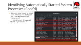 Identifying Automatically Started System
Processes (Cont’d)
5. (b) List the active state of all loaded
units. Optionally, limit the type of
unit. (The --all option will add
inactive units)
[root@ServerX ~]# systemctl
list-units --type=service --all
 