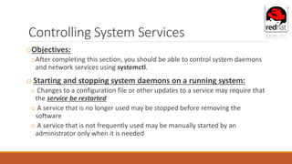 Controlling System Services
oObjectives:
oAfter completing this section, you should be able to control system daemons
and network services using systemctl.
o Starting and stopping system daemons on a running system:
o Changes to a configuration file or other updates to a service may require that
the service be restarted
o A service that is no longer used may be stopped before removing the
software
o A service that is not frequently used may be manually started by an
administrator only when it is needed
 