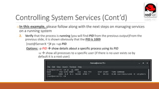 Controlling System Services (Cont’d)
oIn this example, please follow along with the next steps on managing services
on a running system
2. Verify that the process is running (you will find PID from the previous output)From the
previous slide, it is shown obviously that the PID is 1009
[root@ServerX ~]# ps –up PID
Options: -p PID  show details about a specific process using its PID
-u  show all processes to a specific user (if there is no user exists so by
default it is a root user)
 