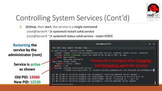 Controlling System Services (Cont’d)
5. (b)Stop, then start, the service in a single command
[root@ServerX ~]# systemctl restart sshd.service
[root@ServerX ~]# systemctl status sshd.service --state=STATE
Service is active
as shown
Restarting the
service by the
administrator (root)
Old PID: 12060
New PID: 12530
Process ID is changed after Stopping
and Restarting again the service
 