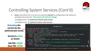 Controlling System Services (Cont’d)
6. Issue instructions for a service to read and reload its configuration file without a
complete top and start. The process ID will not change.
[root@ServerX ~]# systemctl reload sshd.service
[root@ServerX ~]# systemctl status sshd.service
Service is active
as shown
Reloading the
service by the
administrator (root)
Old PID: 12530
New PID: 12530
Process ID is changed after reloading the service
 