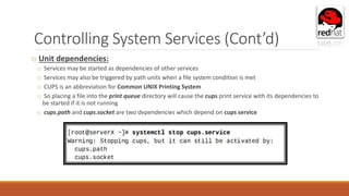 Controlling System Services (Cont’d)
o Unit dependencies:
o Services may be started as dependencies of other services
o Services may also be triggered by path units when a file system condition is met
o CUPS is an abbreviation for Common UNIX Printing System
o So placing a file into the print queue directory will cause the cups print service with its dependencies to
be started if it is not running
o cups.path and cups.socket are two dependencies which depend on cups service
 
