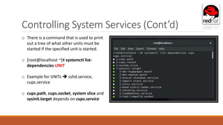 Controlling System Services (Cont’d)
o There is a command that is used to print
out a tree of what other units must be
started if the specified unit is started.
o [root@localhost ~]# systemctl list-
dependencies UNIT
o Example for UNITs  sshd.service,
cups.service
o cups.path, cups.socket, system slice and
sysinit.target depends on cups.service
 