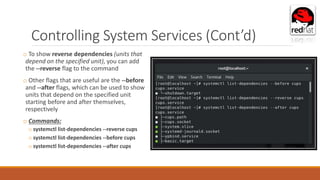 Controlling System Services (Cont’d)
o To show reverse dependencies (units that
depend on the specified unit), you can add
the --reverse flag to the command
o Other flags that are useful are the --before
and --after flags, which can be used to show
units that depend on the specified unit
starting before and after themselves,
respectively
o Commands:
o systemctl list-dependencies --reverse cups
o systemctl list-dependencies --before cups
o systemctl list-dependencies --after cups
 