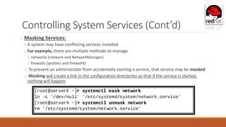 Controlling System Services (Cont’d)
o Masking Services:
oA system may have conflicting services installed
oFor example, there are multiple methods to manage
o networks (network and NetworkManager)
o firewalls (iptables and firewalld)
o To prevent an administrator from accidentally starting a service, that service may be masked.
o Masking will create a link in the configuration directories so that if the service is started,
nothing will happen
 