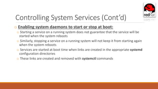 Controlling System Services (Cont’d)
o Enabling system daemons to start or stop at boot:
o Starting a service on a running system does not guarantee that the service will be
started when the system reboots
o Similarly, stopping a service on a running system will not keep it from starting again
when the system reboots
o Services are started at boot time when links are created in the appropriate systemd
configuration directories
o These links are created and removed with systemctl commands
 