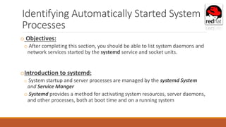 Identifying Automatically Started System
Processes
o Objectives:
o After completing this section, you should be able to list system daemons and
network services started by the systemd service and socket units.
oIntroduction to systemd:
o System startup and server processes are managed by the systemd System
and Service Manger
o Systemd provides a method for activating system resources, server daemons,
and other processes, both at boot time and on a running system
 