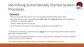 Identifying Automatically Started System
Processes
o Daemons
oThey are processes that wait or run in the background performing various tasks
oGenerally, daemons start automatically at boot time and continue to run until shutdown or
until they are manually stopped
o Daemon refers to services that run
o By convention, the names of many daemon programs end with letter “d”
o To listen for connections, a daemon uses a socket, this is the primary communication channel
with local or remote clients
o Sockets may be created by daemons or may be separated from the daemon and be created by
another process, such as systemd
oThe socket is passed to daemon when a connection is established by the client
 