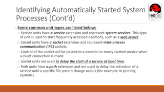 Identifying Automatically Started System
Processes (Cont’d)
o Some common unit types are listed below:
o Service units have a.service extension and represent system services. This type
of unit is used to start frequently accessed daemons, such as a web server.
o Socket units have a.socket extension and represent inter-process
communication (IPC) sockets.
o Control of the socket will be passed to a daemon or newly started service when
a client connection is made
o Socket units are used to delay the start of a service at boot time.
o Path units have a.path extension and are used to delay the activation of a
service until a specific file system change occurs (for example: in printing
systems)
 