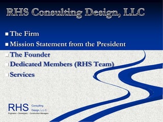  The  Firm
 Mission Statement from the President

 The Founder
 Dedicated Members (RHS Team)

 Services




RHS                        Consulting
                           Design, L.L.C.
 Engineers – Developers - Construction Managers
 