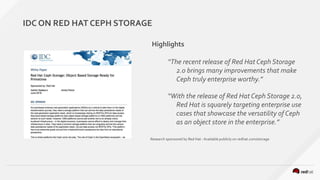 IDC ON RED HAT CEPH STORAGE
Highlights
“The recent release of Red Hat Ceph Storage
2.0 brings many improvements that make
Ceph truly enterprise worthy.”
“With the release of Red Hat Ceph Storage 2.0,
Red Hat is squarely targeting enterprise use
cases that showcase the versatility of Ceph
as an object store in the enterprise.”
Research sponsored by Red Hat - Available publicly on redhat.com/storage
 