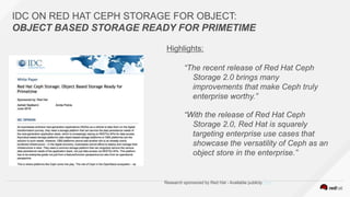 IDC ON RED HAT CEPH STORAGE FOR OBJECT:
OBJECT BASED STORAGE READY FOR PRIMETIME
Highlights:
“The recent release of Red Hat Ceph
Storage 2.0 brings many
improvements that make Ceph truly
enterprise worthy.”
“With the release of Red Hat Ceph
Storage 2.0, Red Hat is squarely
targeting enterprise use cases that
showcase the versatility of Ceph as an
object store in the enterprise.”
Research sponsored by Red Hat - Available publicly here
 