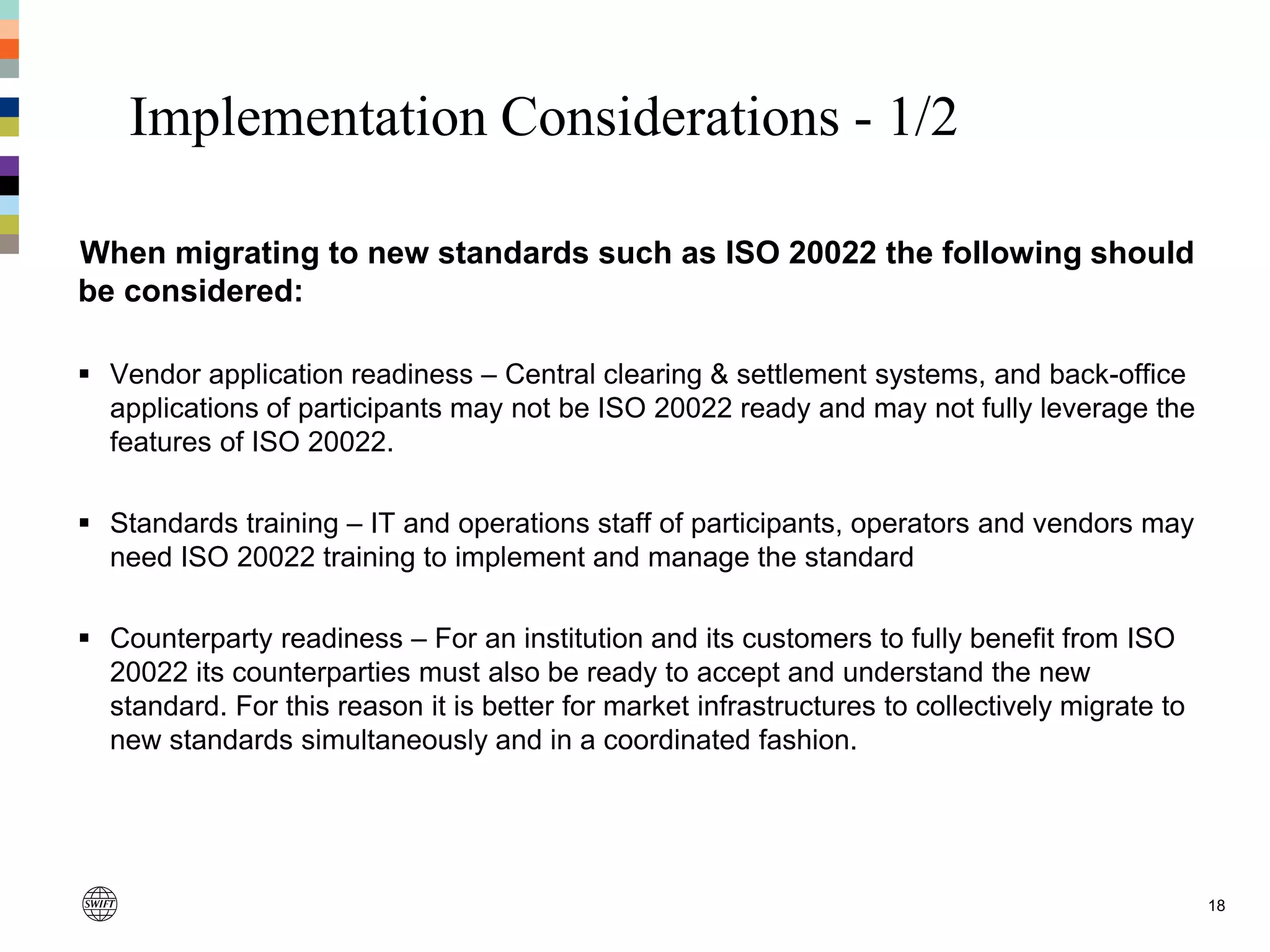 Implementation Considerations - 1/2
18
When migrating to new standards such as ISO 20022 the following should
be considered:
 Vendor application readiness – Central clearing & settlement systems, and back-office
applications of participants may not be ISO 20022 ready and may not fully leverage the
features of ISO 20022.
 Standards training – IT and operations staff of participants, operators and vendors may
need ISO 20022 training to implement and manage the standard
 Counterparty readiness – For an institution and its customers to fully benefit from ISO
20022 its counterparties must also be ready to accept and understand the new
standard. For this reason it is better for market infrastructures to collectively migrate to
new standards simultaneously and in a coordinated fashion.
 