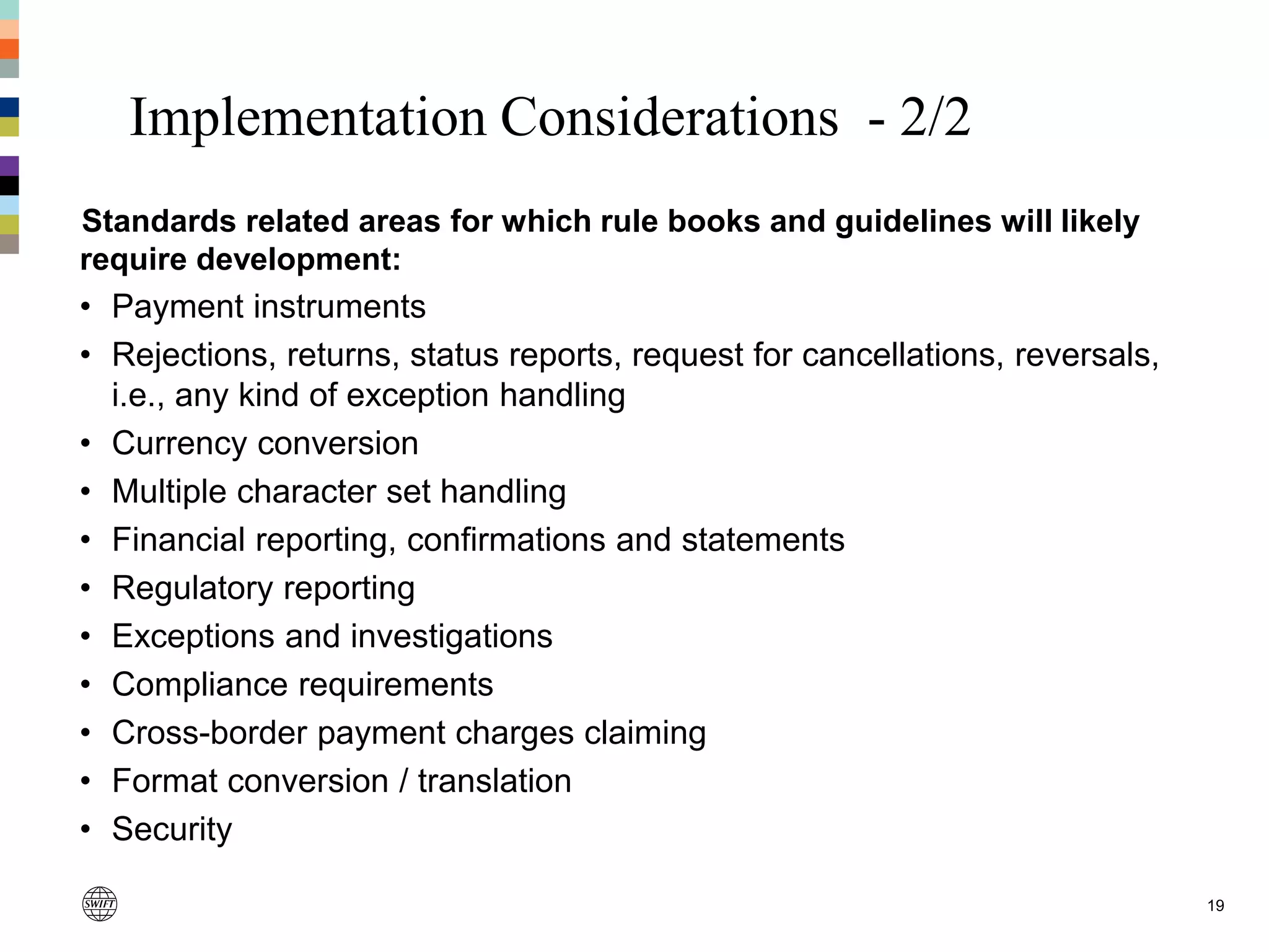 Implementation Considerations - 2/2
19
Standards related areas for which rule books and guidelines will likely
require development:
• Payment instruments
• Rejections, returns, status reports, request for cancellations, reversals,
i.e., any kind of exception handling
• Currency conversion
• Multiple character set handling
• Financial reporting, confirmations and statements
• Regulatory reporting
• Exceptions and investigations
• Compliance requirements
• Cross-border payment charges claiming
• Format conversion / translation
• Security
 
