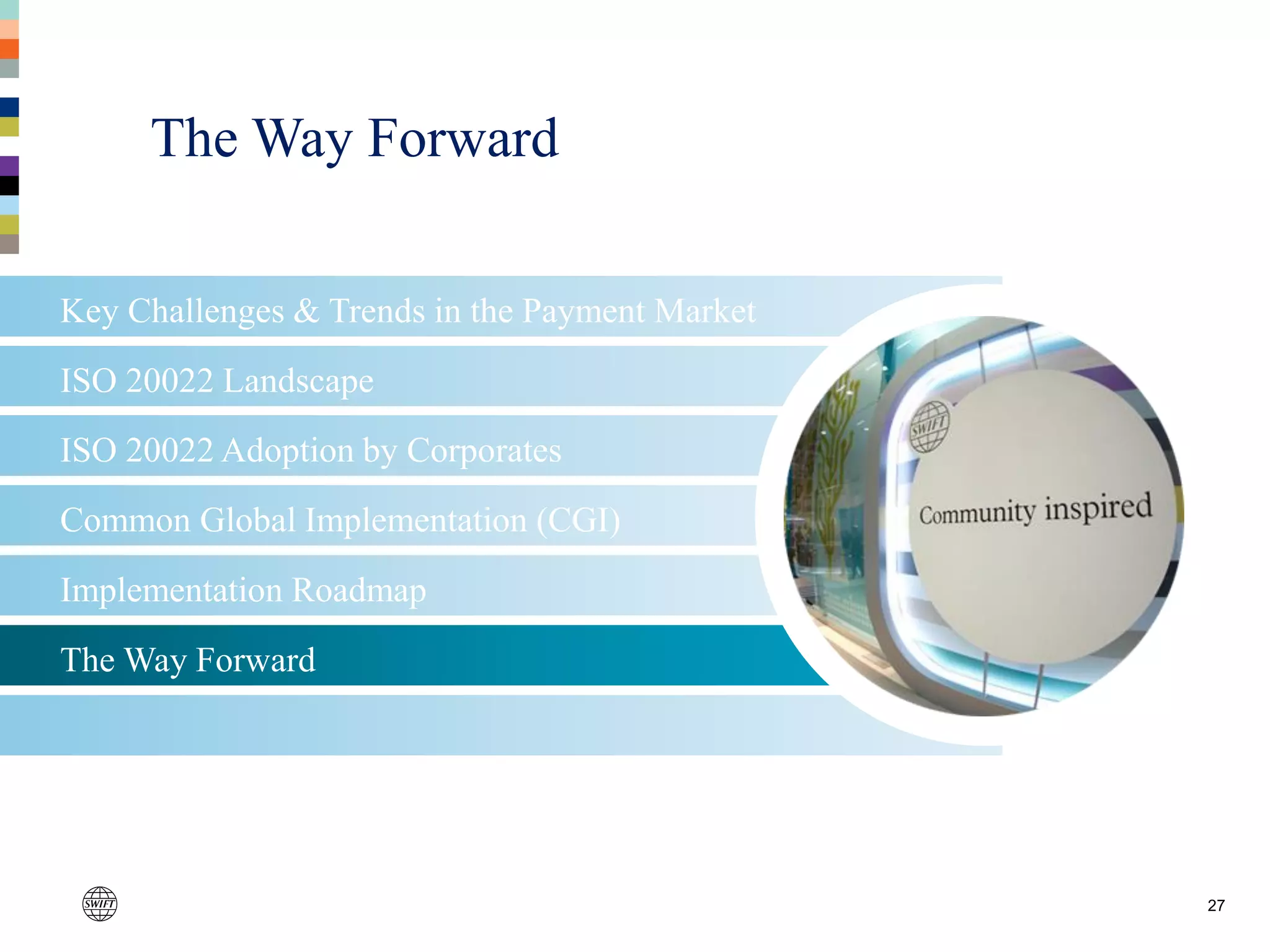 The Way Forward
Implementation Roadmap
Common Global Implementation (CGI)
27
Key Challenges & Trends in the Payment Market
ISO 20022 Landscape
ISO 20022 Adoption by Corporates
The Way Forward
 