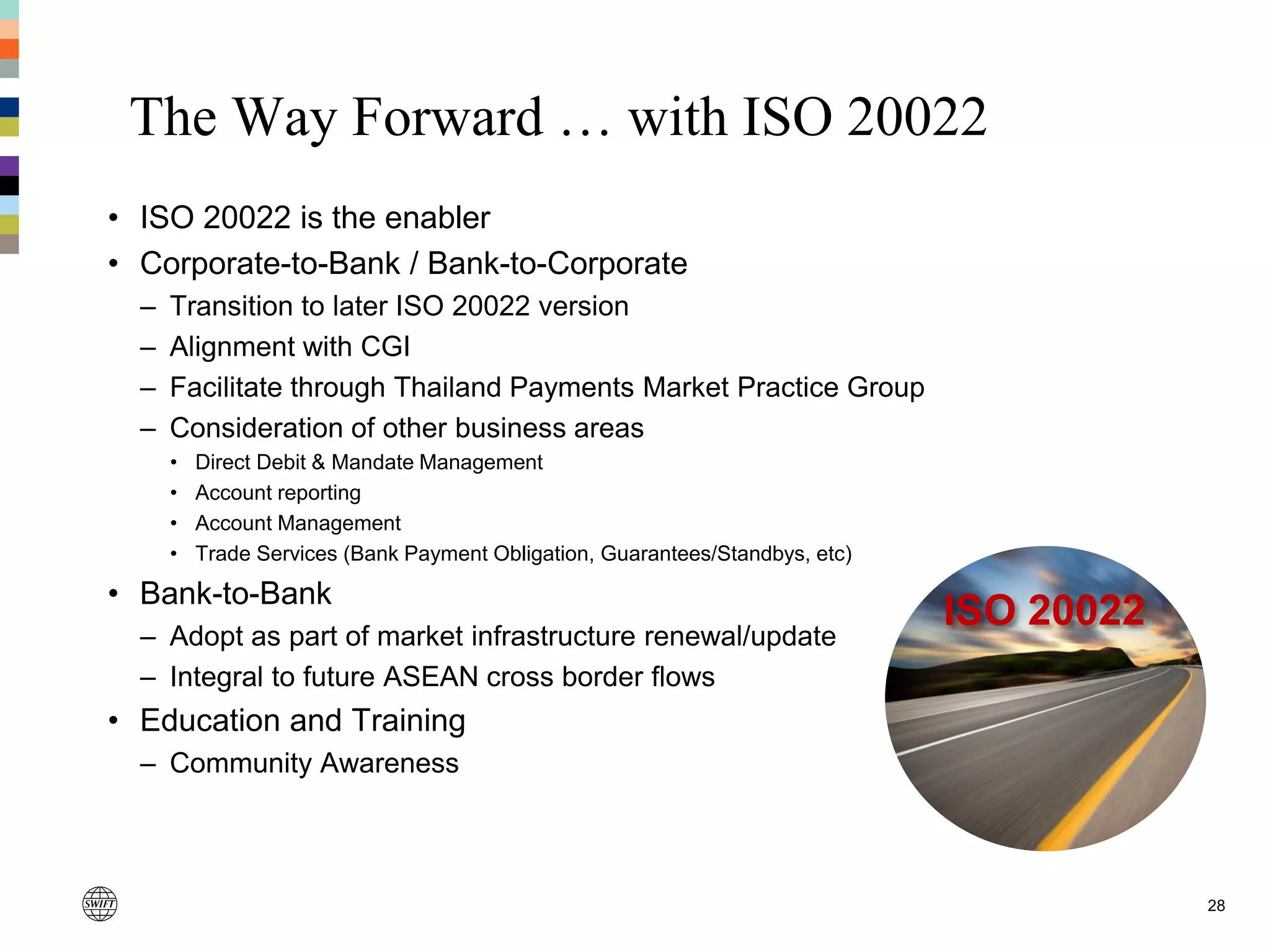 The Way Forward … with ISO 20022
28
• ISO 20022 is the enabler
• Corporate-to-Bank / Bank-to-Corporate
– Transition to later ISO 20022 version
– Alignment with CGI
– Facilitate through Thailand Payments Market Practice Group
– Consideration of other business areas
• Direct Debit & Mandate Management
• Account reporting
• Account Management
• Trade Services (Bank Payment Obligation, Guarantees/Standbys, etc)
• Bank-to-Bank
– Adopt as part of market infrastructure renewal/update
– Integral to future ASEAN cross border flows
• Education and Training
– Community Awareness
ISO 20022
 