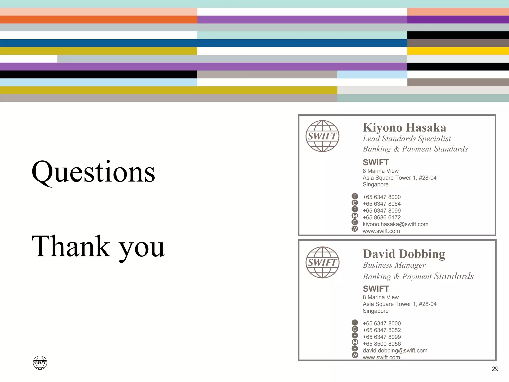 Questions
Thank you
29
David Dobbing
Business Manager
Banking & Payment Standards
SWIFT
8 Marina View
Asia Square Tower 1, #28-04
Singapore
+65 6347 8000
+65 6347 8052
+65 6347 8099
+65 8500 8056
david.dobbing@swift.com
www.swift.com
T
D
F
M
W
E
Kiyono Hasaka
Lead Standards Specialist
Banking & Payment Standards
SWIFT
8 Marina View
Asia Square Tower 1, #28-04
Singapore
+65 6347 8000
+65 6347 8064
+65 6347 8099
+65 8686 6172
kiyono.hasaka@swift.com
www.swift.com
T
D
F
M
W
E
 