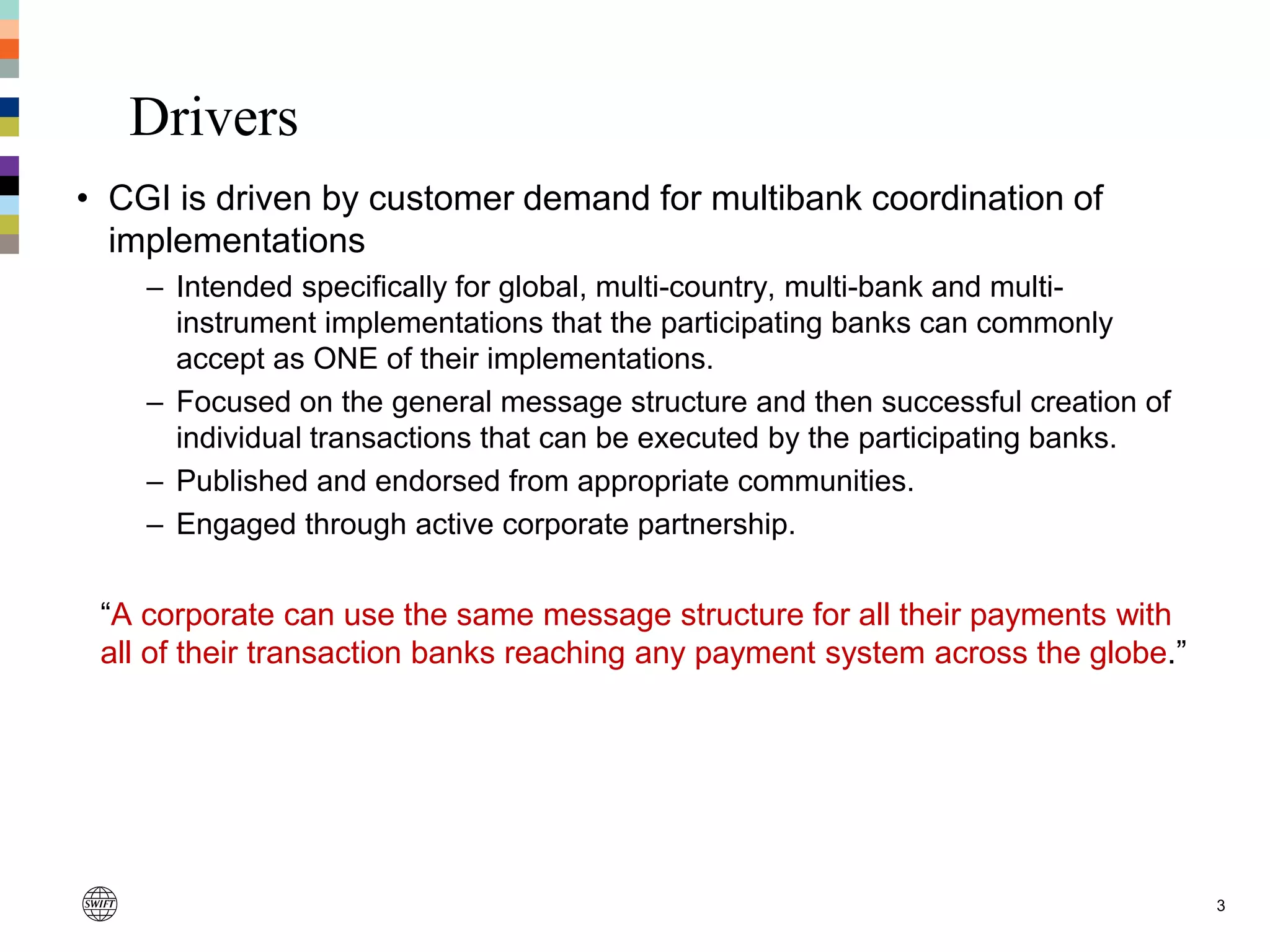 Drivers
• CGI is driven by customer demand for multibank coordination of
implementations
– Intended specifically for global, multi-country, multi-bank and multi-
instrument implementations that the participating banks can commonly
accept as ONE of their implementations.
– Focused on the general message structure and then successful creation of
individual transactions that can be executed by the participating banks.
– Published and endorsed from appropriate communities.
– Engaged through active corporate partnership.
“A corporate can use the same message structure for all their payments with
all of their transaction banks reaching any payment system across the globe.”
3
 