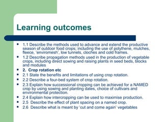 Learning outcomes
 1.1 Describe the methods used to advance and extend the productive
season of outdoor food crops; including the use of polythene, mulches,
fleece, ‘enviromesh’, low tunnels, cloches and cold frames.
 1.2 Describe propagation methods used in the production of vegetable
crops, including direct sowing and raising plants in seed beds, blocks
and modules
 2. Crop rotation etc
 2.1 State the benefits and limitations of using crop rotation.
 2.2 Describe a four-bed system of crop rotation.
 2.3 Explain how successional cropping can be achieved for a NAMED
crop by using sowing and planting dates, choice of cultivars and
environmental protection.
 2.4 Explain how intercropping can be used to maximise production.
 2.5 Describe the effect of plant spacing on a named crop.
 2.6 Describe what is meant by ‘cut and come again’ vegetables
 