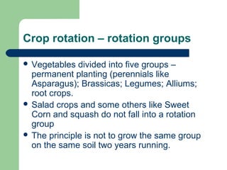 Crop rotation – rotation groups
 Vegetables divided into five groups –
permanent planting (perennials like
Asparagus); Brassicas; Legumes; Alliums;
root crops.
 Salad crops and some others like Sweet
Corn and squash do not fall into a rotation
group
 The principle is not to grow the same group
on the same soil two years running.
 
