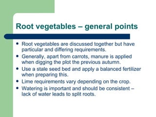 Root vegetables – general points Root vegetables are discussed together but have particular and differing requirements. Generally, apart from carrots, manure is applied when digging the plot the previous autumn. Use a stale seed bed and apply a balanced fertilizer when preparing this. Lime requirements vary depending on the crop. Watering is important and should be consistent – lack of water leads to split roots. 