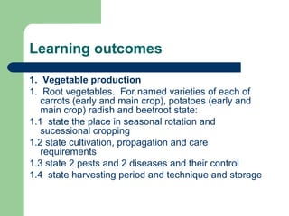 Learning outcomes
1. Vegetable production
1. Root vegetables. For named varieties of each of
carrots (early and main crop), potatoes (early and
main crop) radish and beetroot state:
1.1 state the place in seasonal rotation and
sucessional cropping
1.2 state cultivation, propagation and care
requirements
1.3 state 2 pests and 2 diseases and their control
1.4 state harvesting period and technique and storage
 
