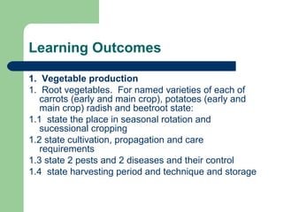 Learning Outcomes
1. Vegetable production
1. Root vegetables. For named varieties of each of
carrots (early and main crop), potatoes (early and
main crop) radish and beetroot state:
1.1 state the place in seasonal rotation and
sucessional cropping
1.2 state cultivation, propagation and care
requirements
1.3 state 2 pests and 2 diseases and their control
1.4 state harvesting period and technique and storage
 