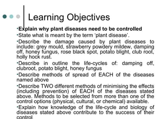 Learning Objectives
•Explain why plant diseases need to be controlled
•State what is meant by the term ‘plant disease’.
•Describe the damage caused by plant diseases to
include: grey mould, strawberry powdery mildew, damping
off, honey fungus, rose black spot, potato blight, club root,
holly hock rust.
•Describe in outline the life-cycles of: damping off,
clubroot, potato blight, honey fungus
•Describe methods of spread of EACH of the diseases
named above
•Describe TWO different methods of minimising the effects
(including prevention) of EACH of the diseases stated
above. Methods to be selected from more than one of the
control options (physical, cultural, or chemical) available.
•Explain how knowledge of the life-cycle and biology of
diseases stated above contribute to the success of their
 