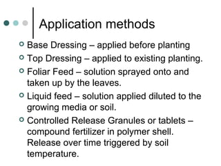 Application methods
 Base Dressing – applied before planting
 Top Dressing – applied to existing planting.
 Foliar Feed – solution sprayed onto and
taken up by the leaves.
 Liquid feed – solution applied diluted to the
growing media or soil.
 Controlled Release Granules or tablets –
compound fertilizer in polymer shell.
Release over time triggered by soil
temperature.
 