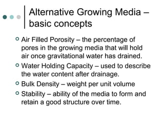 Alternative Growing Media –
basic concepts
 Air Filled Porosity – the percentage of
pores in the growing media that will hold
air once gravitational water has drained.
 Water Holding Capacity – used to describe
the water content after drainage.
 Bulk Density – weight per unit volume
 Stability – ability of the media to form and
retain a good structure over time.
 