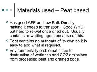 Materials used – Peat based
 Has good AFP and low Bulk Density,
making it cheap to transport. Good WHC
but hard to re-wet once dried out. Usually
contains re-wetting agent because of this.
 Peat contains no nutrients of its own so it is
easy to add what is required.
 Environmentally problematic due to
destruction of wetlands and CO2 emissions
from processed peat and drained bogs.
 