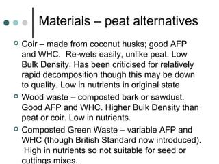 Materials – peat alternatives
 Coir – made from coconut husks; good AFP
and WHC. Re-wets easily, unlike peat. Low
Bulk Density. Has been criticised for relatively
rapid decomposition though this may be down
to quality. Low in nutrients in original state
 Wood waste – composted bark or sawdust.
Good AFP and WHC. Higher Bulk Density than
peat or coir. Low in nutrients.
 Composted Green Waste – variable AFP and
WHC (though British Standard now introduced).
High in nutrients so not suitable for seed or
cuttings mixes.
 