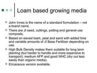 Loam based growing media
 John Innes is the name of a standard formulation – not
a brand name.
 There are JI seed, cuttings, potting and general use
composts.
 Based on sieved loam, peat and sand with added lime
and variable amounts of JI Base Fertilizer depending on
use.
 High Bulk Density makes them suitable for long term
planting (but harder to handle and more expensive to
transport); medium AFP and good WHC (dry out less
easily than organic media).
 Ericaceous version available.
 