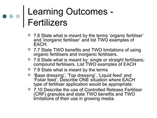 Learning Outcomes -
Fertilizers
 7.6 State what is meant by the terms ‘organic fertiliser’
and ‘inorganic fertiliser’ and list TWO examples of
EACH.
 7.7 State TWO benefits and TWO limitations of using
organic fertilisers and inorganic fertilisers.
 7.8 State what is meant by: single or straight fertilisers;
compound fertilisers. List TWO examples of EACH
 7.9 State what is meant by the terms
 ‘Base dressing’, ‘Top dressing’, ‘Liquid feed’ and
‘Foliar feed’. Describe ONE situation where EACH
type of fertiliser application would be appropriate.
 7.10 Describe the use of Controlled Release Fertiliser
(CRF) granules and state TWO benefits and TWO
limitations of their use in growing media.
 