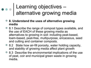 Learning objectives –
alternative growing media
 8. Understand the uses of alternative growing
media
 8.1 Describe the range of compost types available, and
the use of EACH of these growing media as
alternatives to growing in soil: including peat-based,
loam-based, peat-free, multipurpose, ericaceous, seed
and cutting and container composts.
 8.2 State how air-fill porosity, water holding capacity,
and stability of growing media affect plant growth
 8.3 Describe the environmental implications of the use
of peat, coir and municipal green waste in growing
media.
 