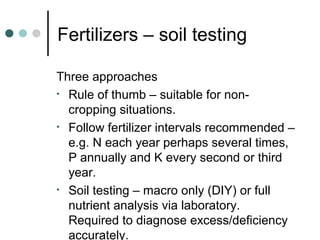 Fertilizers – soil testing
Three approaches
• Rule of thumb – suitable for non-
cropping situations.
• Follow fertilizer intervals recommended –
e.g. N each year perhaps several times,
P annually and K every second or third
year.
• Soil testing – macro only (DIY) or full
nutrient analysis via laboratory.
Required to diagnose excess/deficiency
accurately.
 