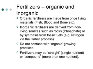 Fertilizers – organic and
inorganic
 Organic fertilizers are made from once living
materials (Fish, Blood and Bone etc).
 Inorganic fertilizers are derived from non-
living sources such as rocks (Phosphate) or
by synthesis from fossil fuels (e.g. Nitrogen
via the Haber process).
 Do not confuse with ‘organic’ growing
practices
 Fertilizers may be ‘straight’ (single nutrient)
or ‘compound’ (more than one nutrient).
 