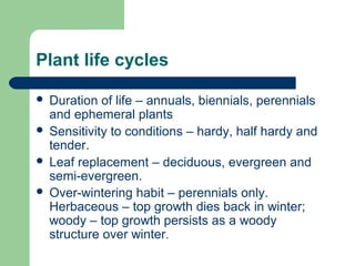 Plant life cycles
 Duration of life – annuals, biennials, perennials
and ephemeral plants
 Sensitivity to conditions – hardy, half hardy and
tender.
 Leaf replacement – deciduous, evergreen and
semi-evergreen.
 Over-wintering habit – perennials only.
Herbaceous – top growth dies back in winter;
woody – top growth persists as a woody
structure over winter.
 