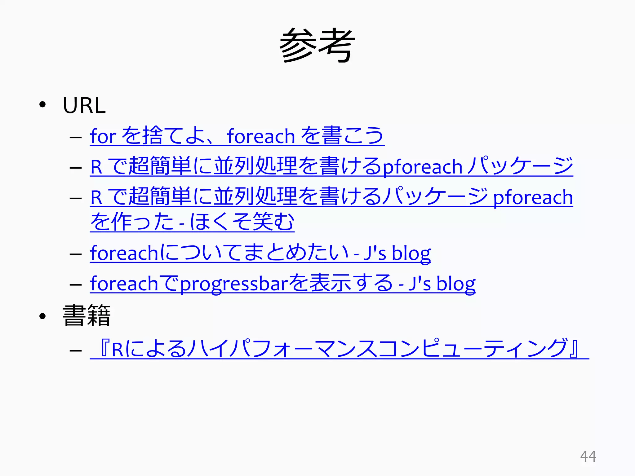 参考
• URL
– for を捨てよ、foreach を書こう
– R で超簡単に並列処理を書けるpforeach パッケージ
– R で超簡単に並列処理を書けるパッケージ pforeach
を作った - ほくそ笑む
– foreachについてまとめたい - J's blog
– foreachでprogressbarを表示する - J's blog
• 書籍
– 『Rによるハイパフォーマンスコンピューティング』
44
 