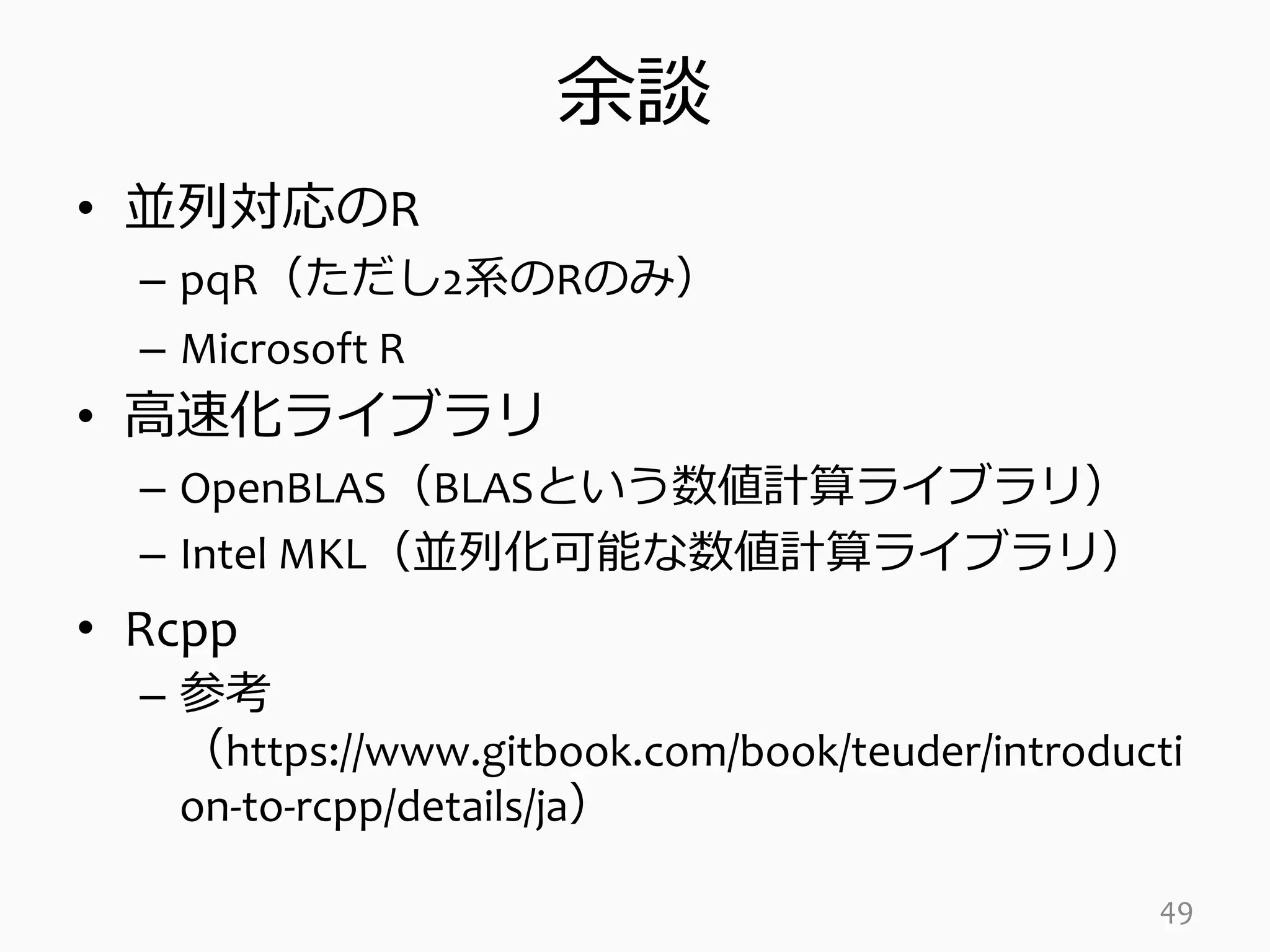余談
• 並列対応のR
– pqR（ただし2系のRのみ）
– Microsoft R
• 高速化ライブラリ
– OpenBLAS（BLASという数値計算ライブラリ）
– Intel MKL（並列化可能な数値計算ライブラリ）
• Rcpp
– 参考
（https://www.gitbook.com/book/teuder/introducti
on-to-rcpp/details/ja）
49
 