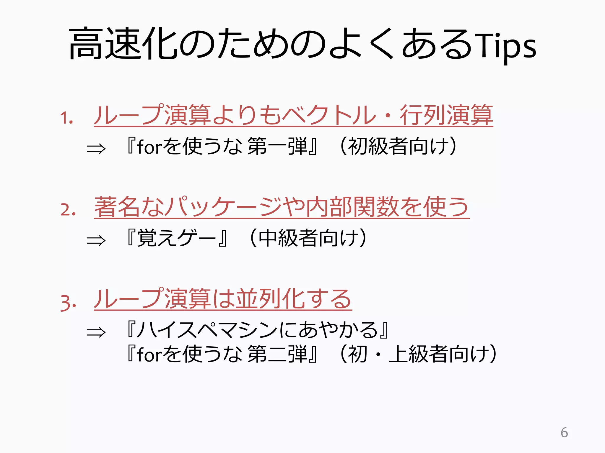 高速化のためのよくあるTips
1. ループ演算よりもベクトル・行列演算
 『forを使うな 第一弾』（初級者向け）
2. 著名なパッケージや内部関数を使う
 『覚えゲー』（中級者向け）
3. ループ演算は並列化する
 『ハイスペマシンにあやかる』
『forを使うな 第二弾』（初・上級者向け）
6
 